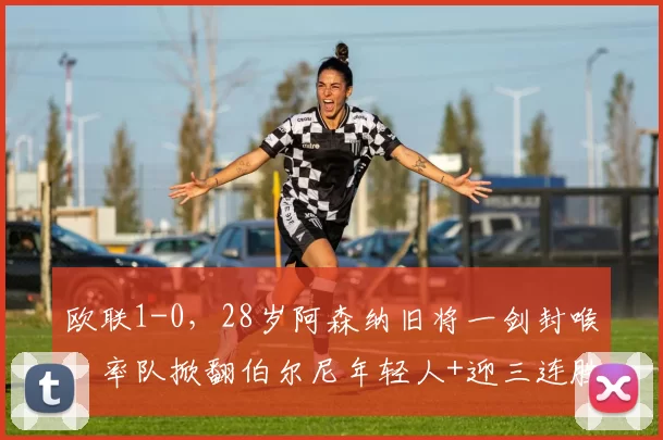 欧联1-0，28岁阿森纳旧将一剑封喉，率队掀翻伯尔尼年轻人+迎三连胜