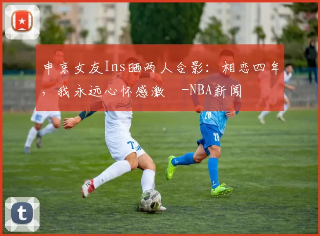 申京女友Ins晒两人合影：相恋四年，我永远心怀感激️-NBA新闻