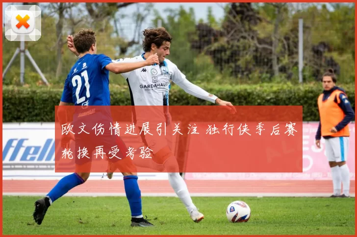 欧文伤情进展引关注 独行侠季后赛轮换再受考验