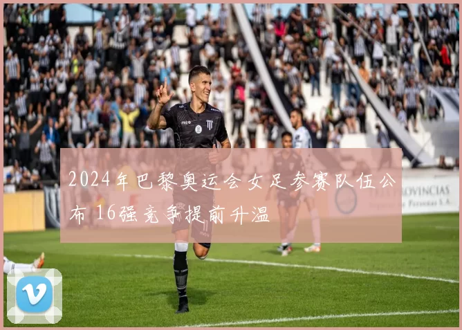 2024年巴黎奥运会女足参赛队伍公布 16强竞争提前升温