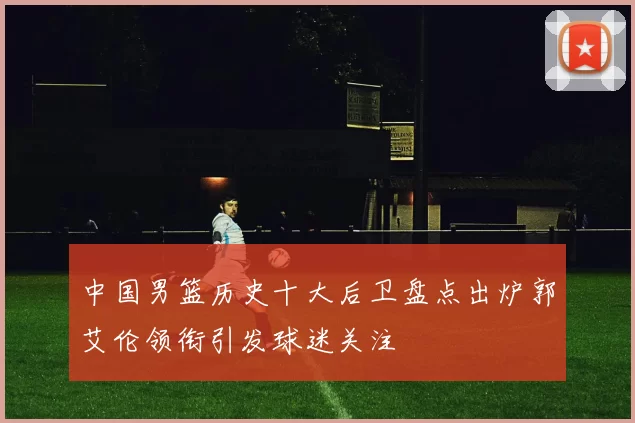 中国男篮历史十大后卫盘点出炉郭艾伦领衔引发球迷关注