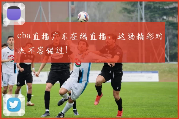 cba直播广东在线直播，这场精彩对决不容错过！