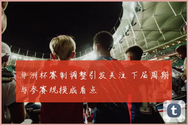 非洲杯赛制调整引发关注 下届周期与参赛规模成看点