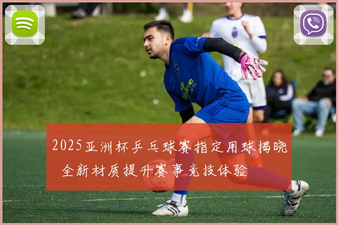 2025亚洲杯乒乓球赛指定用球揭晓 全新材质提升赛事竞技体验