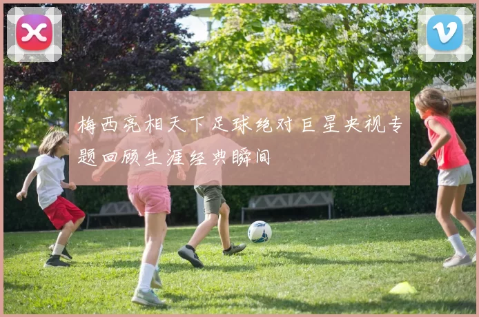 梅西亮相天下足球绝对巨星央视专题回顾生涯经典瞬间