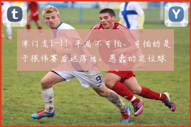 津门虎1-1!平局不可怕,可怕的是于根伟赛后这席话,愚蠢的定位球