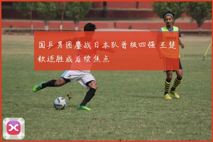 国乒男团鏖战日本队晋级四强 王楚钦连胜成后续焦点