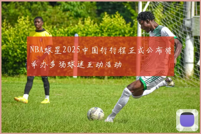 NBA球星2025中国行行程正式公布将举办多场球迷互动活动