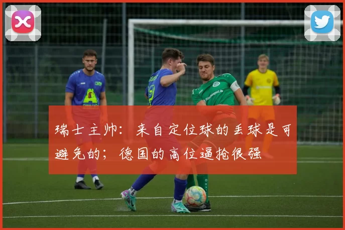 瑞士主帅:来自定位球的丢球是可避免的;德国的高位逼抢很强