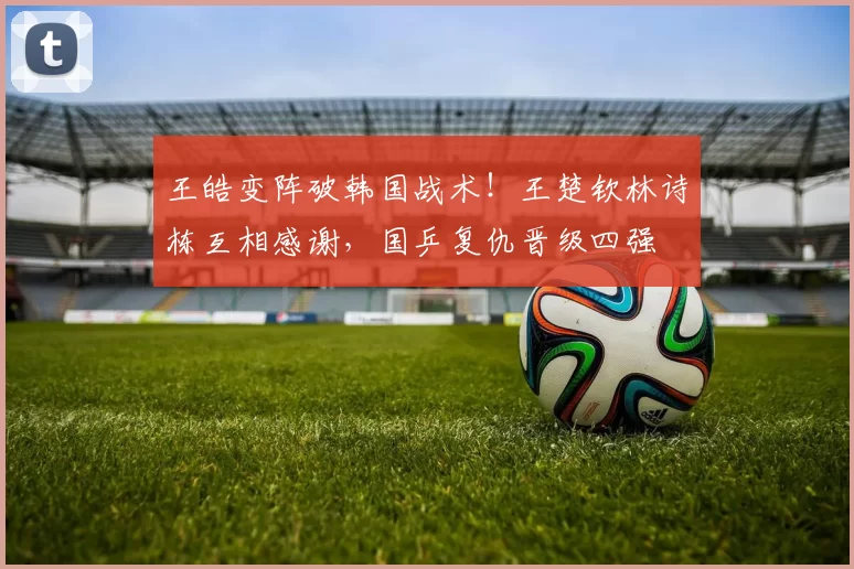 王皓变阵破韩国战术！王楚钦林诗栋互相感谢，国乒复仇晋级四强