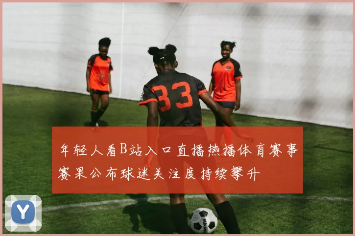 年轻人看B站入口直播热播体育赛事赛果公布球迷关注度持续攀升