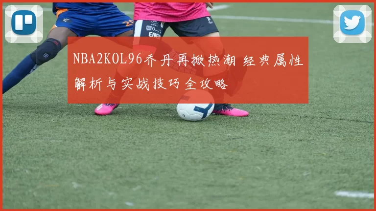 NBA2KOL96乔丹再掀热潮 经典属性解析与实战技巧全攻略