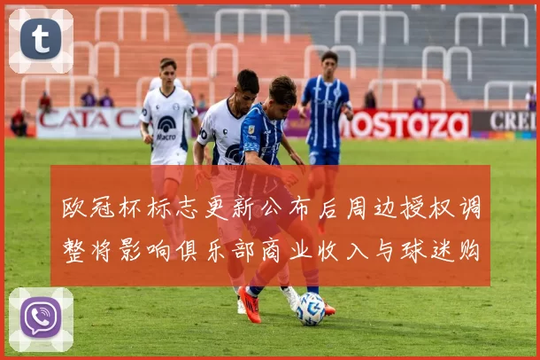 欧冠杯标志更新公布后周边授权调整将影响俱乐部商业收入与球迷购买