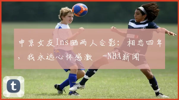申京女友Ins晒两人合影：相恋四年，我永远心怀感激️-NBA新闻