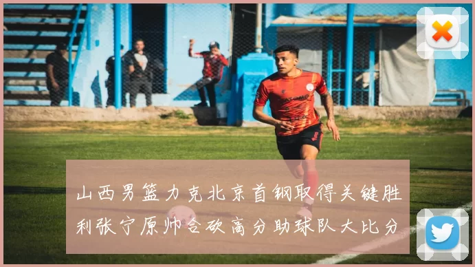 山西男篮力克北京首钢取得关键胜利张宁原帅合砍高分助球队大比分获胜