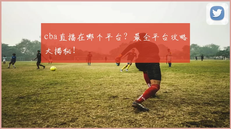cba直播在哪个平台？最全平台攻略大揭秘！