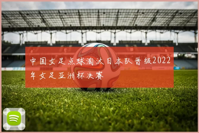 中国女足点球淘汰日本队晋级2022年女足亚洲杯决赛