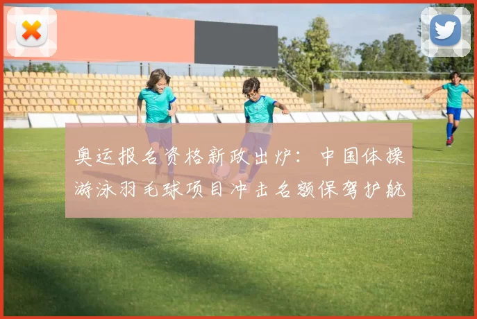 奥运报名资格新政出炉：中国体操游泳羽毛球项目冲击名额保驾护航