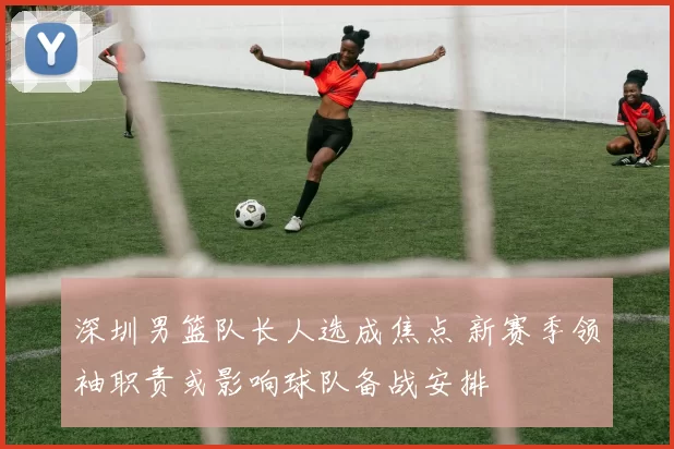 深圳男篮队长人选成焦点 新赛季领袖职责或影响球队备战安排