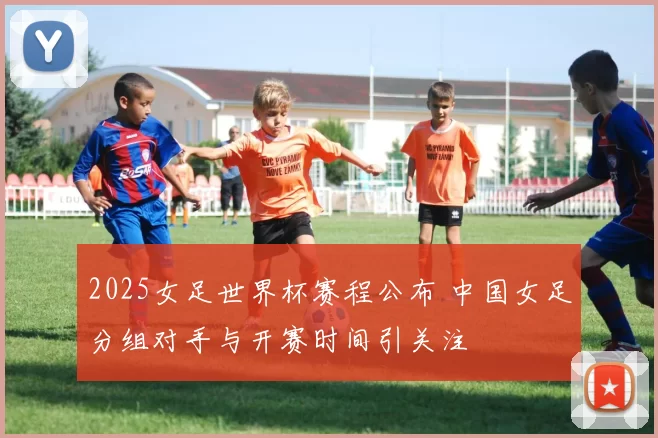 2025女足世界杯赛程公布 中国女足分组对手与开赛时间引关注