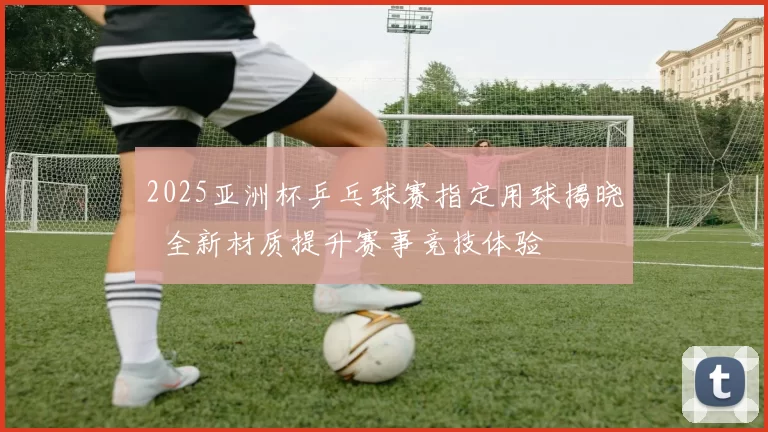 2025亚洲杯乒乓球赛指定用球揭晓 全新材质提升赛事竞技体验