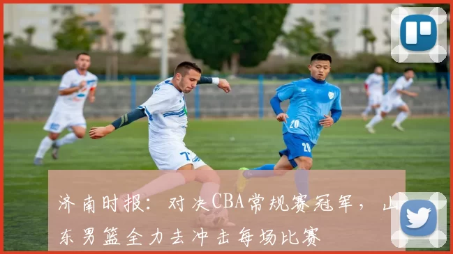 济南时报：对决CBA常规赛冠军，山东男篮全力去冲击每场比赛