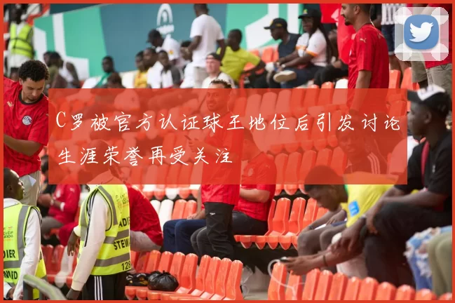 C罗被官方认证球王地位后引发讨论生涯荣誉再受关注