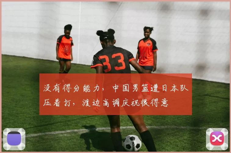 没有得分能力，中国男篮遭日本队压着打，渡边高调庆祝很得意