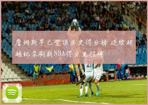 詹姆斯早已登顶历史得分榜 连续超越纪录刷新NBA得分里程碑