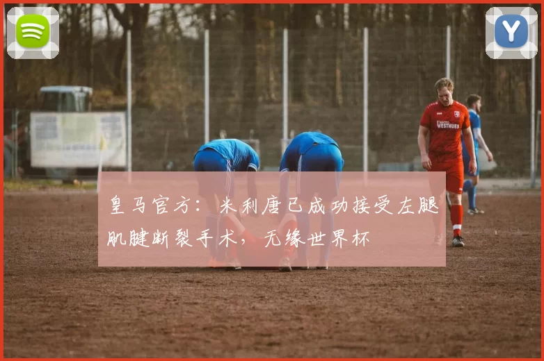 皇马官方：米利唐已成功接受左腿肌腱断裂手术，无缘世界杯