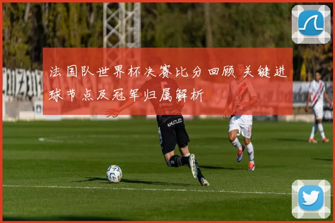 法国队世界杯决赛比分回顾 关键进球节点及冠军归属解析