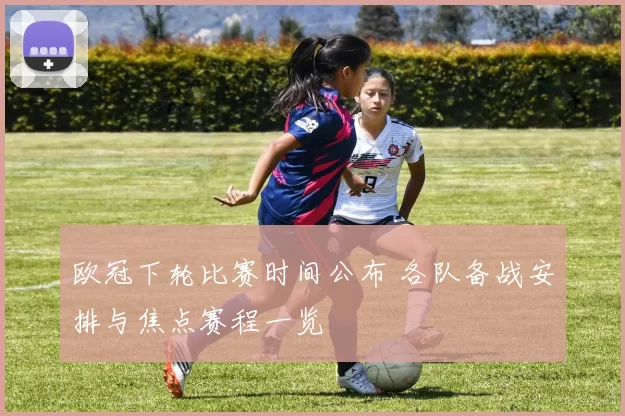 欧冠下轮比赛时间公布 各队备战安排与焦点赛程一览