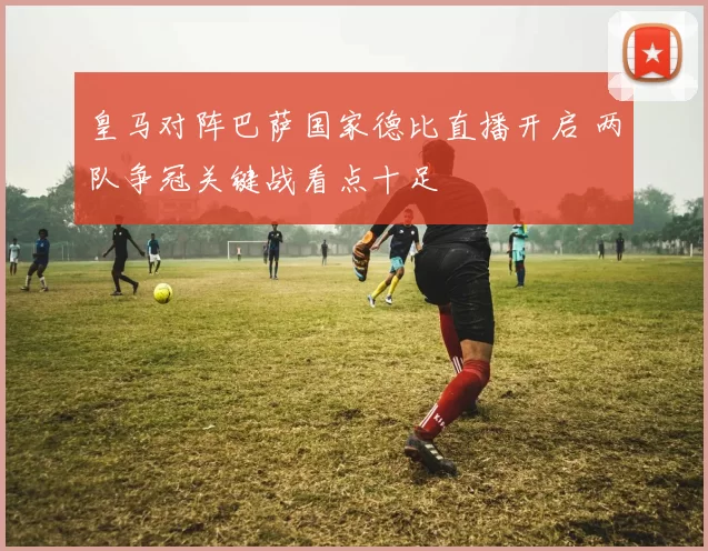 皇马对阵巴萨国家德比直播开启 两队争冠关键战看点十足