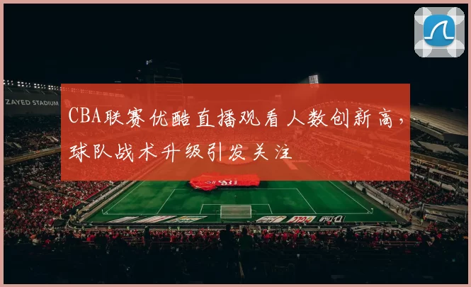 CBA联赛优酷直播观看人数创新高，球队战术升级引发关注
