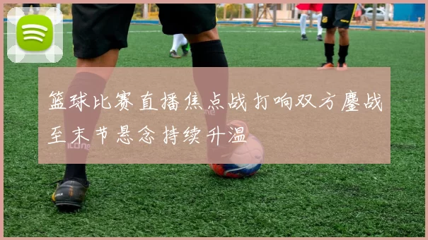 篮球比赛直播焦点战打响双方鏖战至末节悬念持续升温