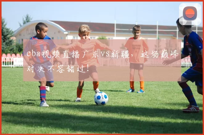 cba视频直播广东vs新疆，这场巅峰对决不容错过！