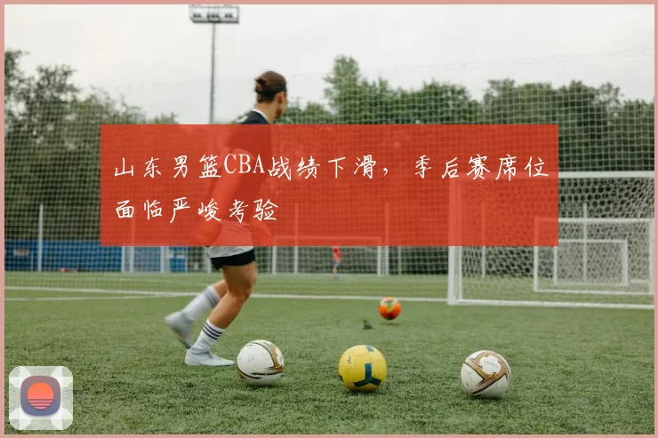 山东男篮CBA战绩下滑，季后赛席位面临严峻考验