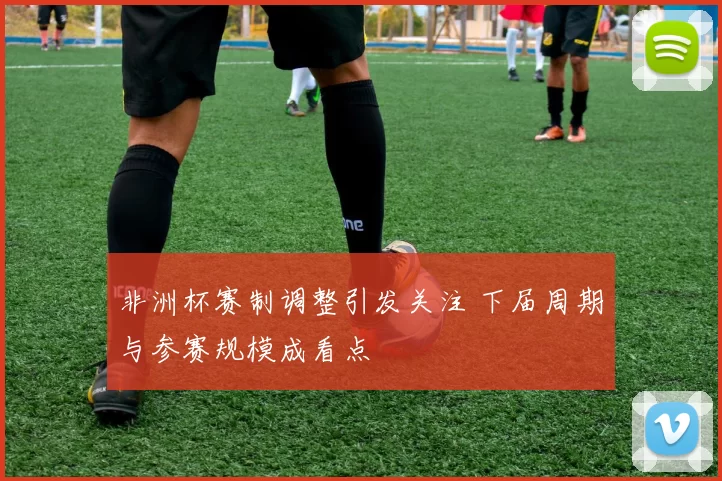 非洲杯赛制调整引发关注 下届周期与参赛规模成看点