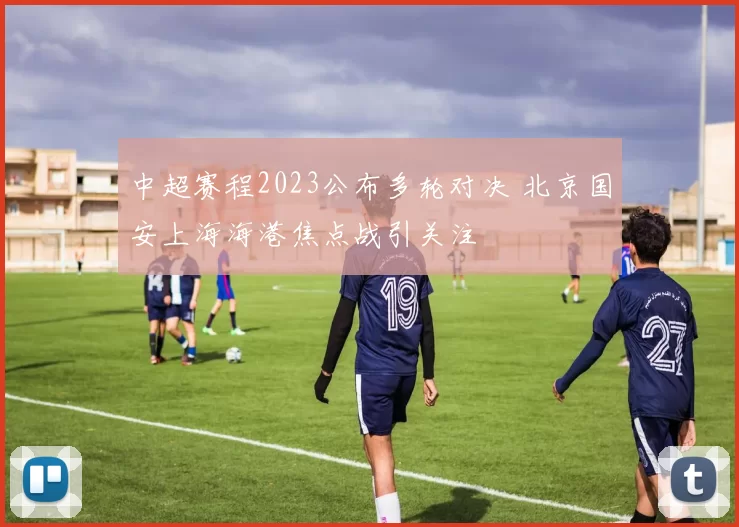中超赛程2023公布多轮对决 北京国安上海海港焦点战引关注