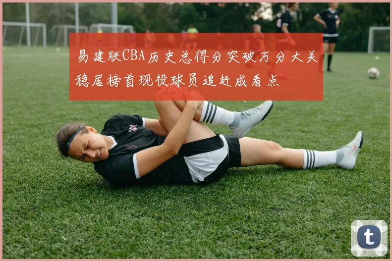 易建联CBA历史总得分突破万分大关稳居榜首现役球员追赶成看点