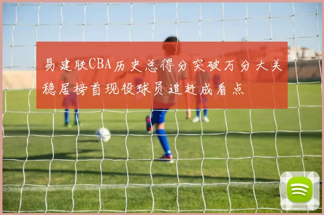 易建联CBA历史总得分突破万分大关稳居榜首现役球员追赶成看点