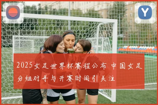 2025女足世界杯赛程公布 中国女足分组对手与开赛时间引关注