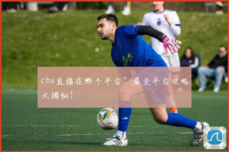 cba直播在哪个平台？最全平台攻略大揭秘！