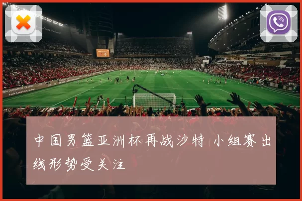 中国男篮亚洲杯再战沙特 小组赛出线形势受关注