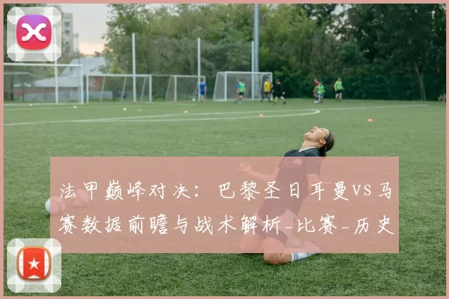 法甲巅峰对决：巴黎圣日耳曼vs马赛数据前瞻与战术解析_比赛_历史_主场