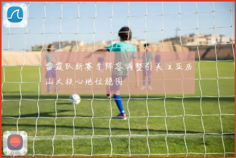 雷霆队新赛季阵容调整引关注亚历山大核心地位稳固