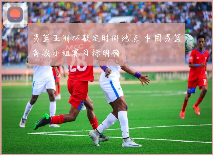 男篮亚洲杯敲定时间地点 中国男篮备战小组赛目标明确