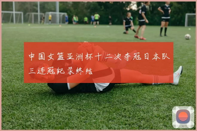 中国女篮亚洲杯十二次夺冠日本队三连冠纪录终结