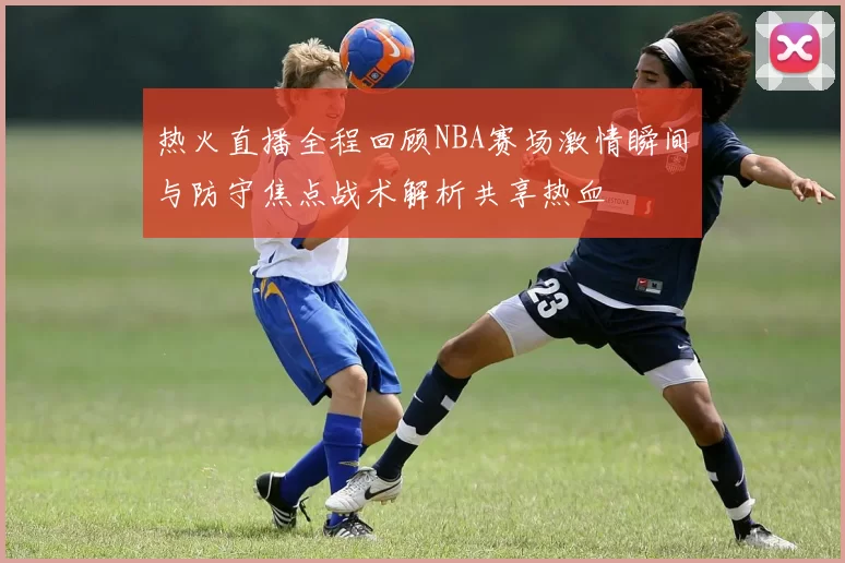 热火直播全程回顾NBA赛场激情瞬间与防守焦点战术解析共享热血