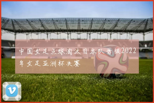 中国女足点球淘汰日本队晋级2022年女足亚洲杯决赛